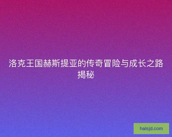 洛克王国赫斯提亚的传奇冒险与成长之路揭秘
