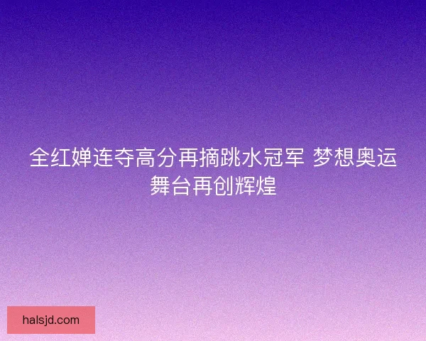 全红婵连夺高分再摘跳水冠军 梦想奥运舞台再创辉煌